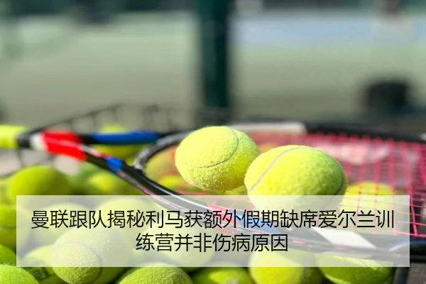 曼联跟队揭秘利马获额外假期缺席爱尔兰训练营并非伤病原因