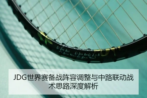 JDG世界赛备战阵容调整与中路联动战术思路深度解析