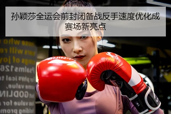 孙颖莎全运会前封闭备战反手速度优化成赛场新亮点